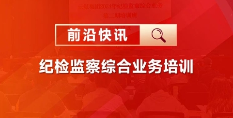 前沿快讯 | 强化纪检监察能力，铸就集团廉政新篇章 ——某集团纪检监察综合业务培训圆满落幕